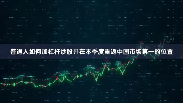 普通人如何加杠杆炒股并在本季度重返中国市场第一的位置