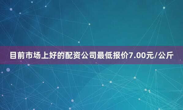 目前市场上好的配资公司最低报价7.00元/公斤