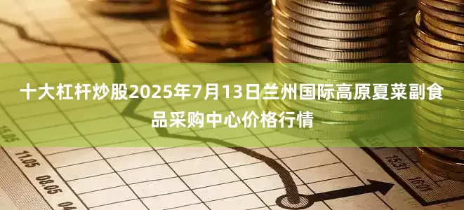 十大杠杆炒股2025年7月13日兰州国际高原夏菜副食品采购中心价格行情
