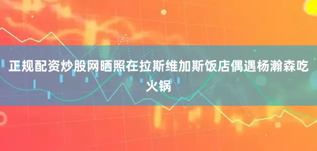 正规配资炒股网晒照在拉斯维加斯饭店偶遇杨瀚森吃火锅