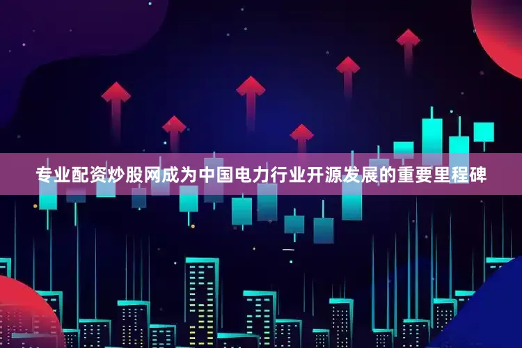 专业配资炒股网成为中国电力行业开源发展的重要里程碑