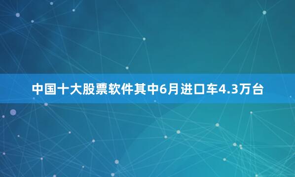 中国十大股票软件其中6月进口车4.3万台