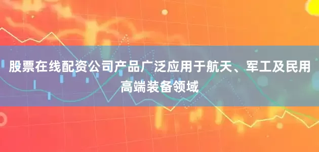 股票在线配资公司产品广泛应用于航天、军工及民用高端装备领域