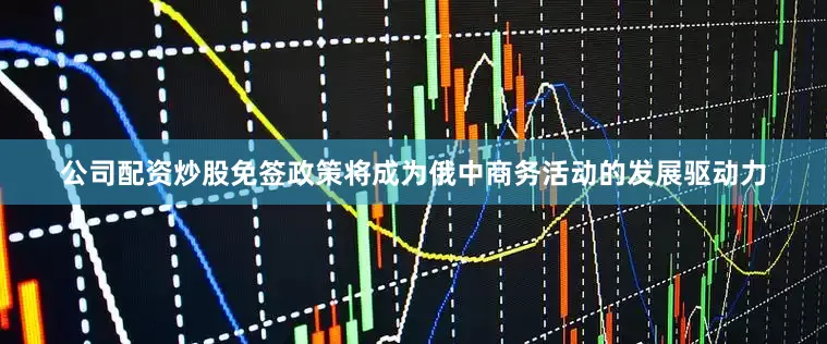 公司配资炒股免签政策将成为俄中商务活动的发展驱动力