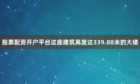 股票配资开户平台这座建筑高度达339.88米的大楼